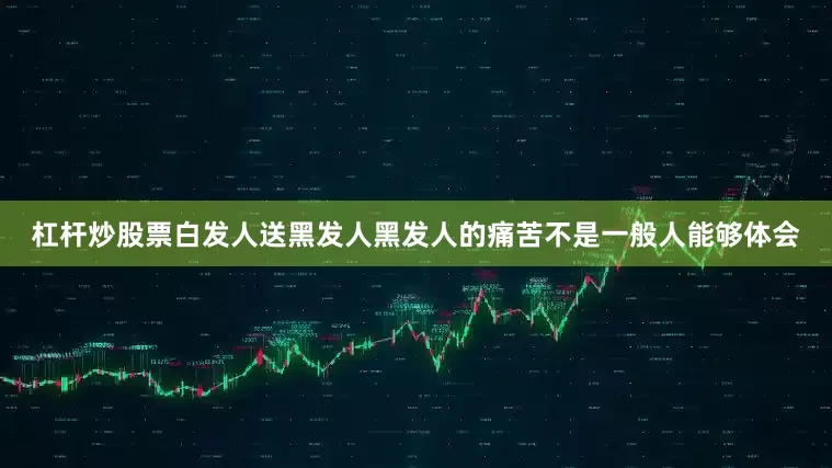 杠杆炒股票白发人送黑发人黑发人的痛苦不是一般人能够体会