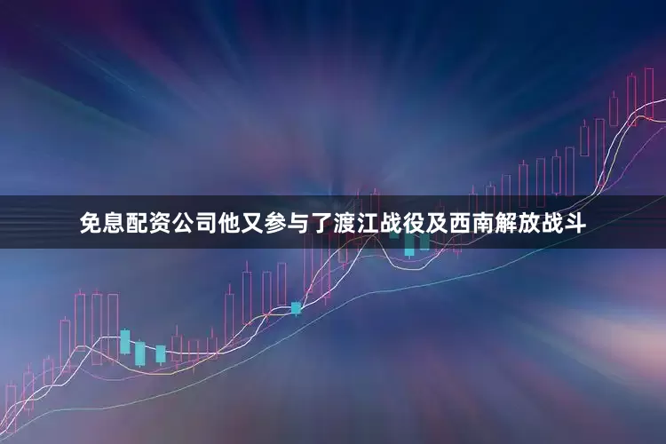 免息配资公司他又参与了渡江战役及西南解放战斗