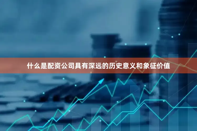 什么是配资公司具有深远的历史意义和象征价值