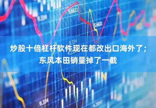 炒股十倍杠杆软件现在都改出口海外了；东风本田销量掉了一截